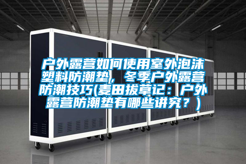 戶外露營如何使用室外泡沫塑料防潮墊，冬季戶外露營防潮技巧(麥田拔草記：戶外露營防潮墊有哪些講究？)